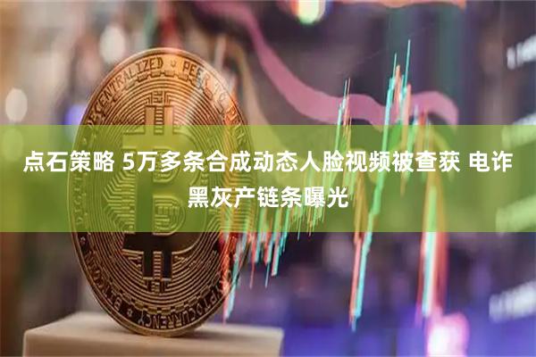 点石策略 5万多条合成动态人脸视频被查获 电诈黑灰产链条曝光