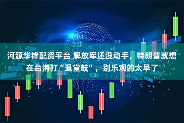 河源华锋配资平台 解放军还没动手，特朗普就想在台海打“退堂鼓”，别乐观的太早了