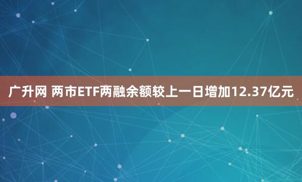广升网 两市ETF两融余额较上一日增加12.37亿元