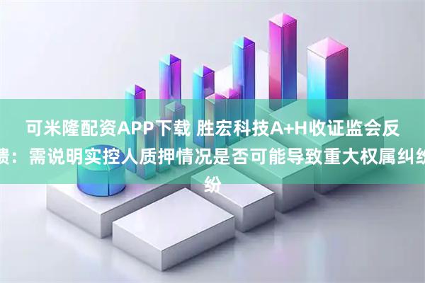 可米隆配资APP下载 胜宏科技A+H收证监会反馈：需说明实控人质押情况是否可能导致重大权属纠纷