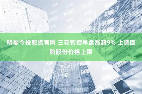 明福今投配资官网 三花智控早盘涨超9% 上调回购股份价格上限