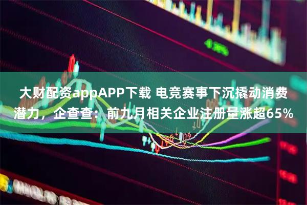 大财配资appAPP下载 电竞赛事下沉撬动消费潜力,企查查:前九月相关企业注册量涨超65%