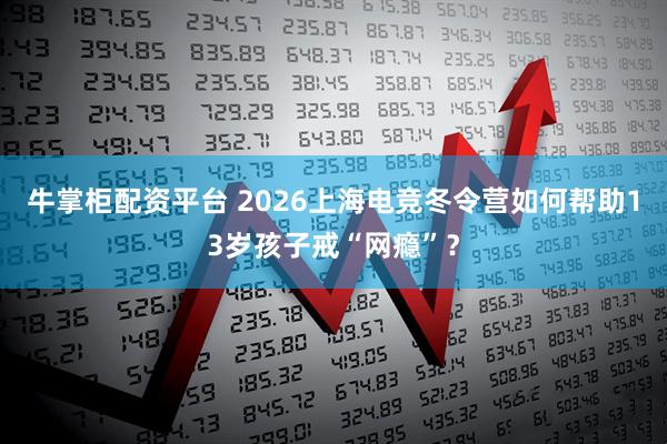 牛掌柜配资平台 2026上海电竞冬令营如何帮助13岁孩子戒“网瘾”?