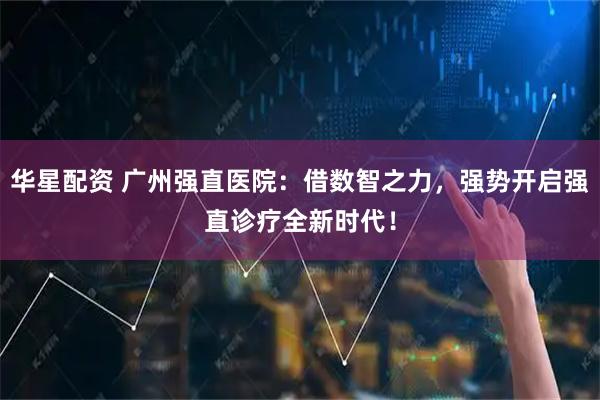 华星配资 广州强直医院：借数智之力，强势开启强直诊疗全新时代！