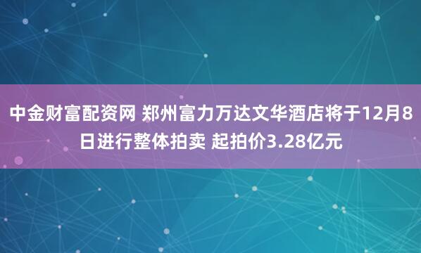中金财富配资网 郑州富力万达文华酒店将于12月8日进行整体拍卖 起拍价3.28亿元