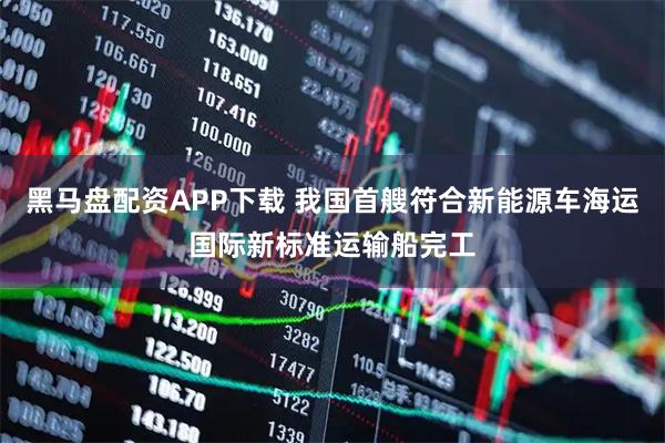 黑马盘配资APP下载 我国首艘符合新能源车海运国际新标准运输船完工