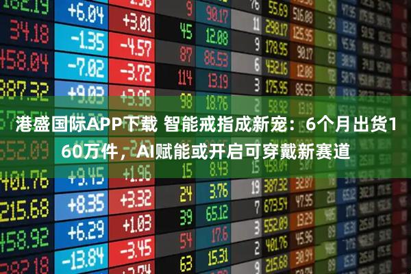 港盛国际APP下载 智能戒指成新宠：6个月出货160万件，AI赋能或开启可穿戴新赛道