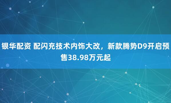 银华配资 配闪充技术内饰大改,新款腾势D9开启预售38.98万元起