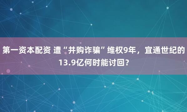 第一资本配资 遭“并购诈骗”维权9年，宜通世纪的13.9亿何时能讨回？