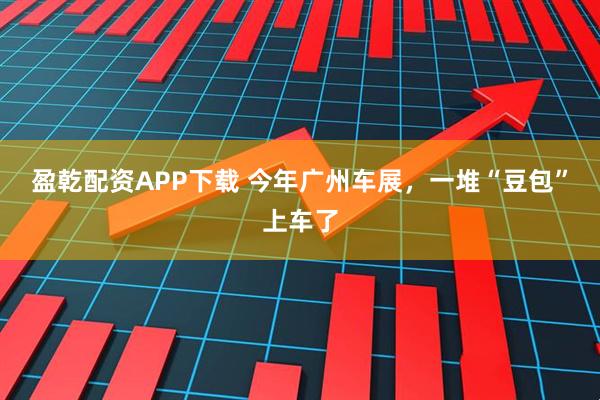 盈乾配资APP下载 今年广州车展，一堆“豆包”上车了