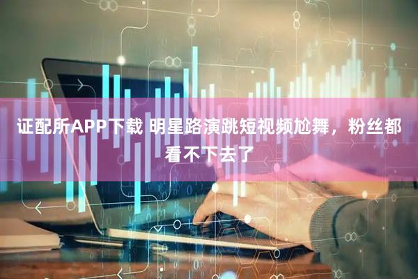 证配所APP下载 明星路演跳短视频尬舞，粉丝都看不下去了