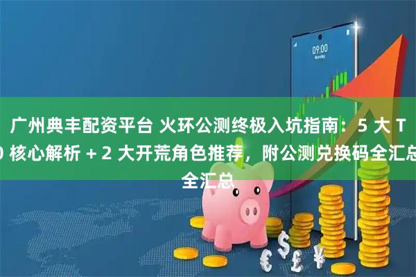 广州典丰配资平台 火环公测终极入坑指南：5 大 T0 核心解析 + 2 大开荒角色推荐，附公测兑换码全汇总