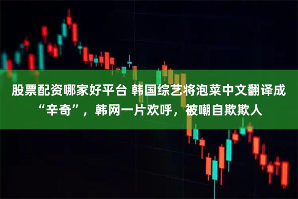 股票配资哪家好平台 韩国综艺将泡菜中文翻译成“辛奇”，韩网一片欢呼，被嘲自欺欺人