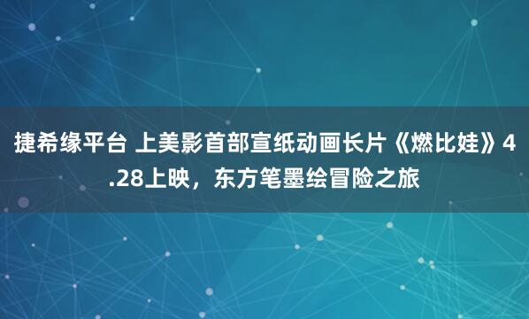 捷希缘平台 上美影首部宣纸动画长片《燃比娃》4.28上映，东方笔墨绘冒险之旅