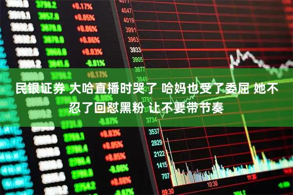 民银证券 大哈直播时哭了 哈妈也受了委屈 她不忍了回怼黑粉 让不要带节奏