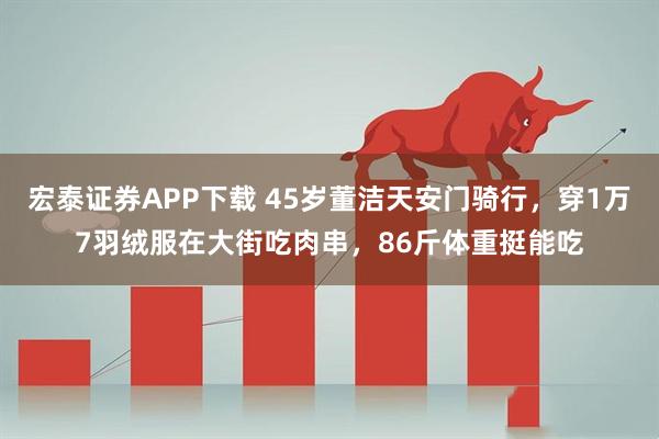 宏泰证券APP下载 45岁董洁天安门骑行，穿1万7羽绒服在大街吃肉串，86斤体重挺能吃