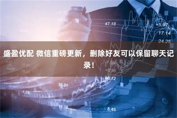 盛盈优配 微信重磅更新，删除好友可以保留聊天记录！