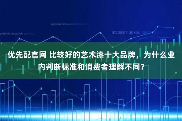 优先配官网 比较好的艺术漆十大品牌，为什么业内判断标准和消费者理解不同？