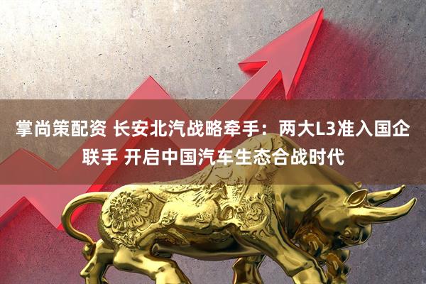 掌尚策配资 长安北汽战略牵手:两大L3准入国企联手 开启中国汽车生态合战时代