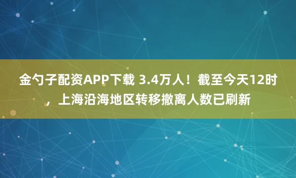 金勺子配资APP下载 3.4万人!截至今天12时,上海沿海地区转移撤离人数已刷新