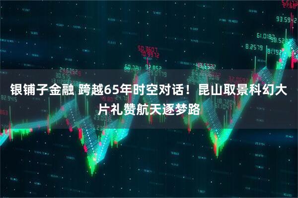 银铺子金融 跨越65年时空对话!昆山取景科幻大片礼赞航天逐梦路