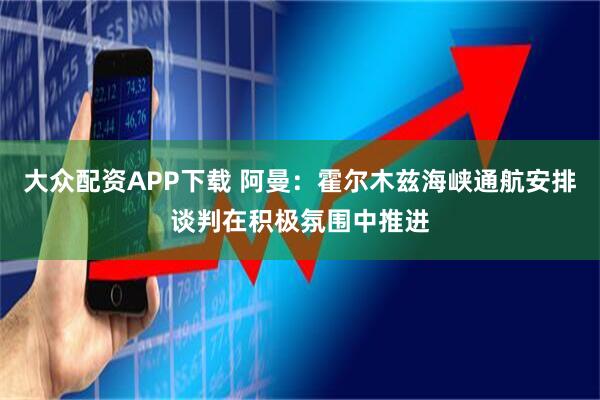 大众配资APP下载 阿曼：霍尔木兹海峡通航安排谈判在积极氛围中推进
