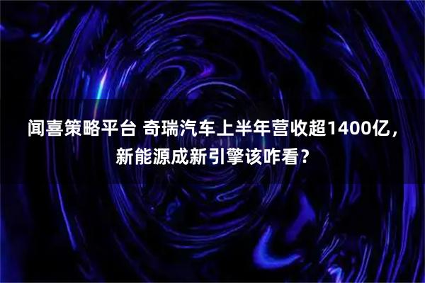 闻喜策略平台 奇瑞汽车上半年营收超1400亿，新能源成新引擎该咋看？