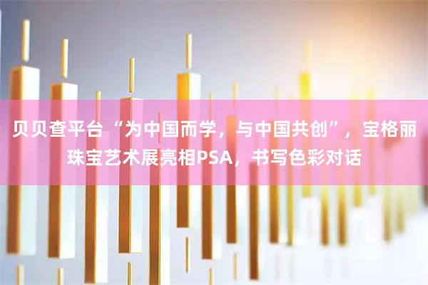 贝贝查平台 “为中国而学，与中国共创”，宝格丽珠宝艺术展亮相PSA，书写色彩对话